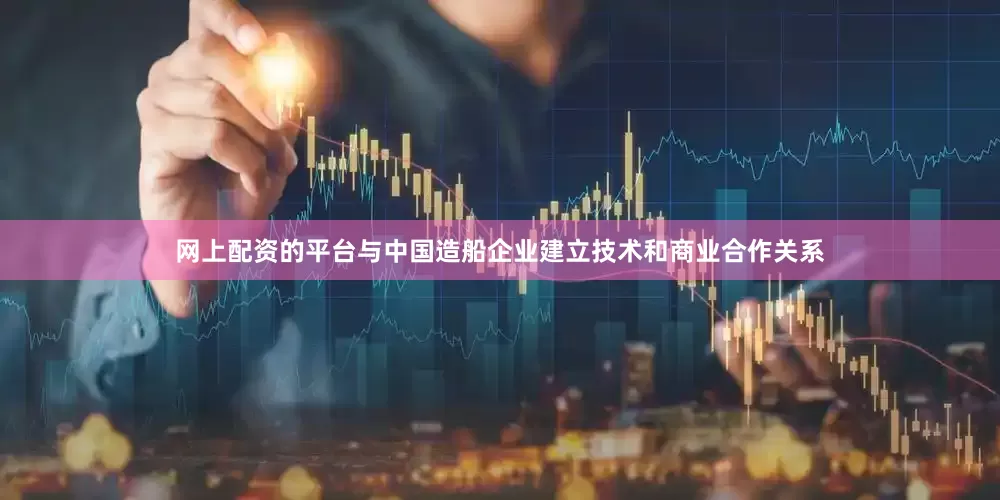 网上配资的平台与中国造船企业建立技术和商业合作关系
