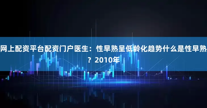 网上配资平台配资门户医生：性早熟呈低龄化趋势什么是性早熟？2010年